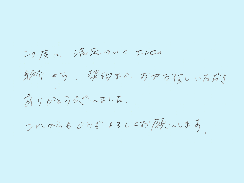 この度は満足のいく土地の紹介から契約までお力お貸しいただきありがとうございました。